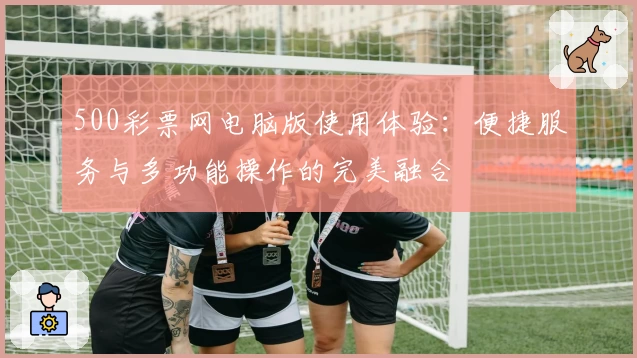 500彩票网电脑版使用体验：便捷服务与多功能操作的完美融合