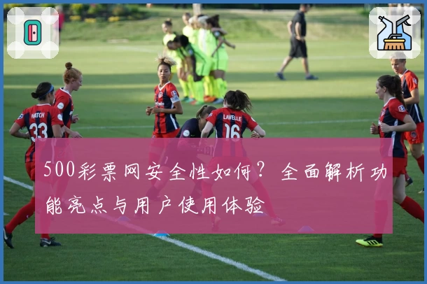 500彩票网安全性如何?全面解析功能亮点与用户使用体验