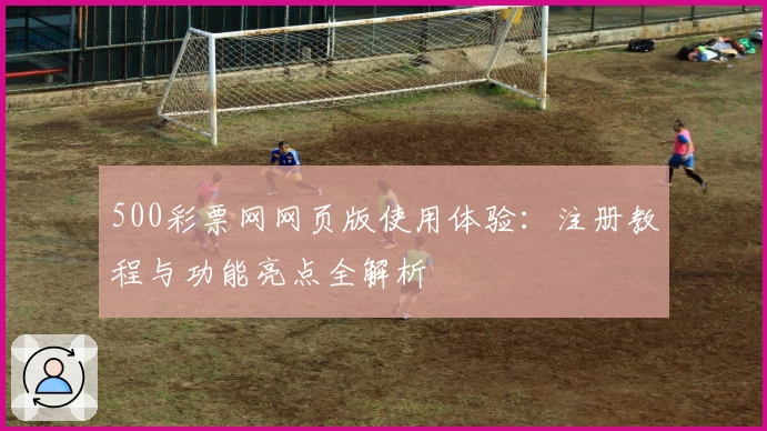 500彩票网网页版使用体验：注册教程与功能亮点全解析
