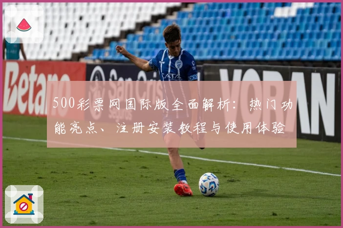 500彩票网国际版全面解析：热门功能亮点、注册安装教程与使用体验分享
