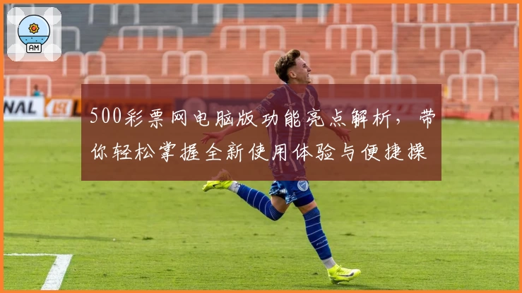500彩票网电脑版功能亮点解析，带你轻松掌握全新使用体验与便捷操作秘笈
