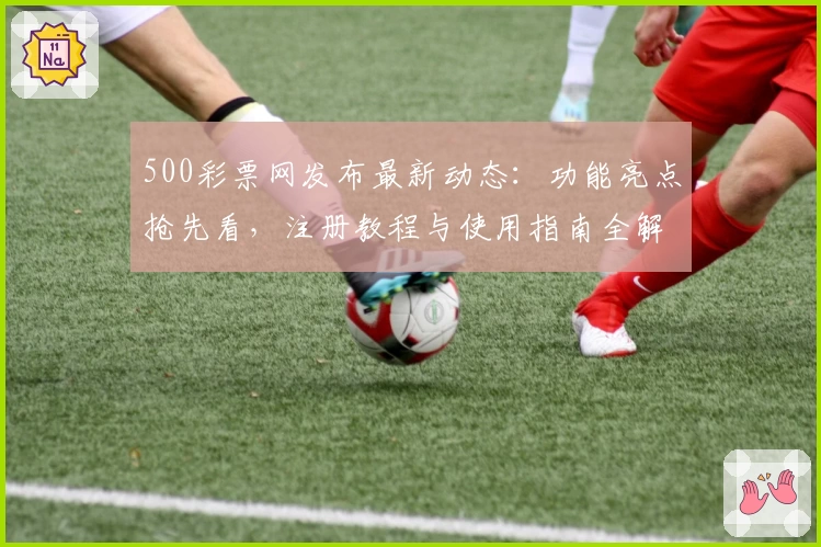 500彩票网发布最新动态：功能亮点抢先看，注册教程与使用指南全解析