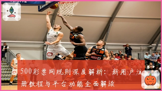 500彩票网规则深度解析：新用户注册教程与平台功能全面解读