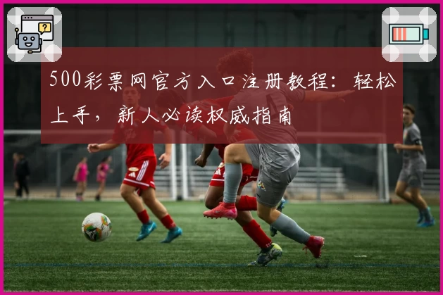 500彩票网官方入口注册教程：轻松上手，新人必读权威指南