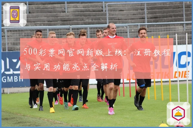 500彩票网官网新版上线：注册教程与实用功能亮点全解析