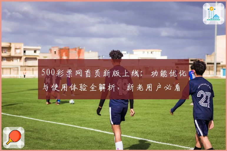 500彩票网首页新版上线：功能优化与使用体验全解析，新老用户必看