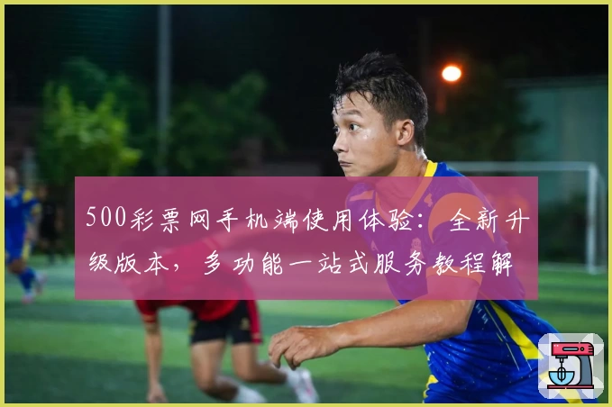500彩票网手机端使用体验：全新升级版本，多功能一站式服务教程解析