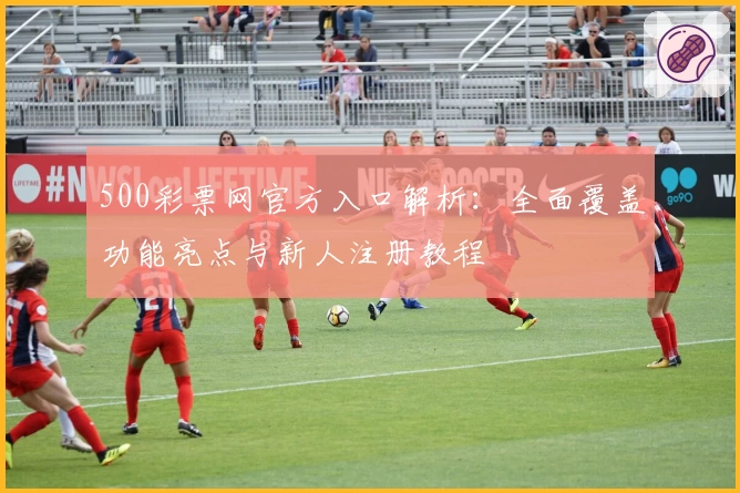 500彩票网官方入口解析:全面覆盖功能亮点与新人注册教程