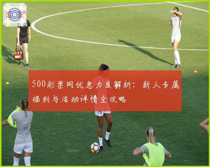 500彩票网优惠力度解析:新人专属福利与活动详情全攻略