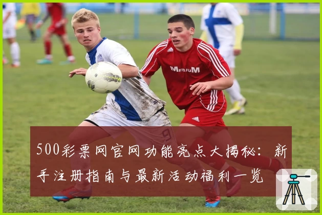500彩票网官网功能亮点大揭秘：新手注册指南与最新活动福利一览