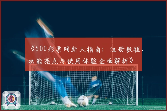 《500彩票网新人指南：注册教程、功能亮点与使用体验全面解析》