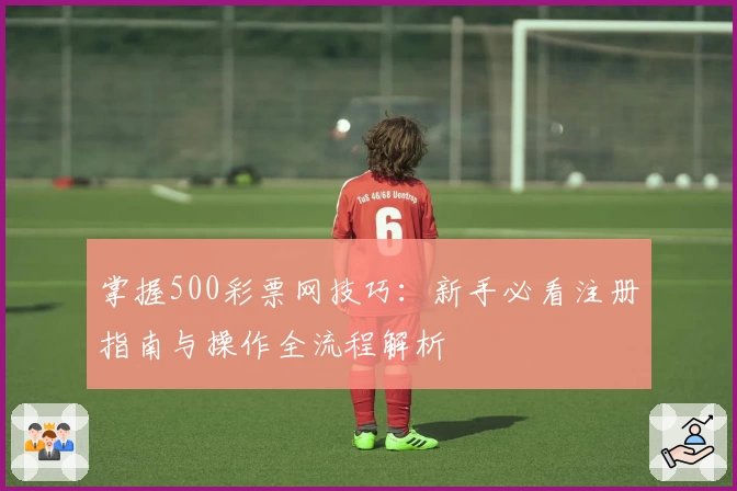 掌握500彩票网技巧:新手必看注册指南与操作全流程解析