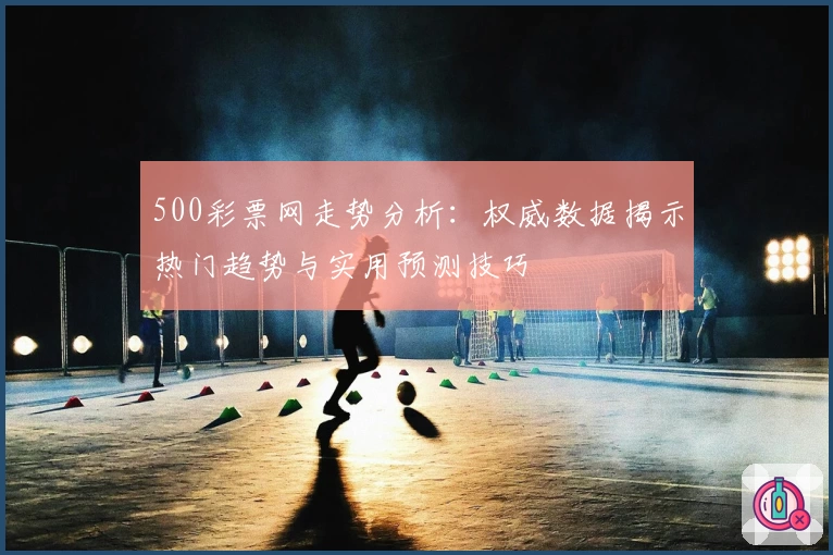 500彩票网走势分析：权威数据揭示热门趋势与实用预测技巧