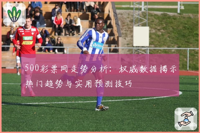 500彩票网走势分析：权威数据揭示热门趋势与实用预测技巧