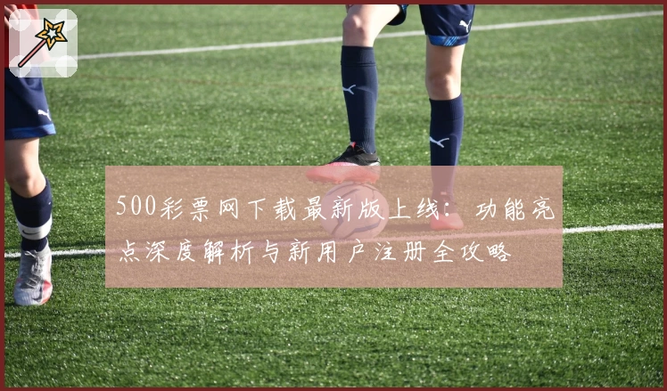 500彩票网下载最新版上线：功能亮点深度解析与新用户注册全攻略