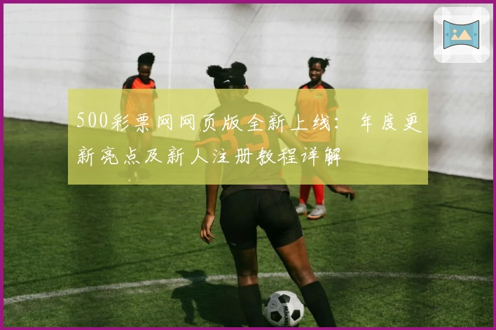 500彩票网网页版全新上线：年度更新亮点及新人注册教程详解