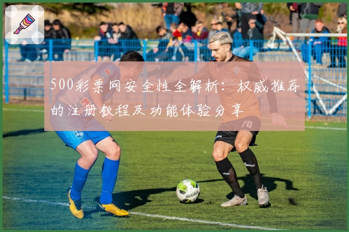 500彩票网安全性全解析：权威推荐的注册教程及功能体验分享