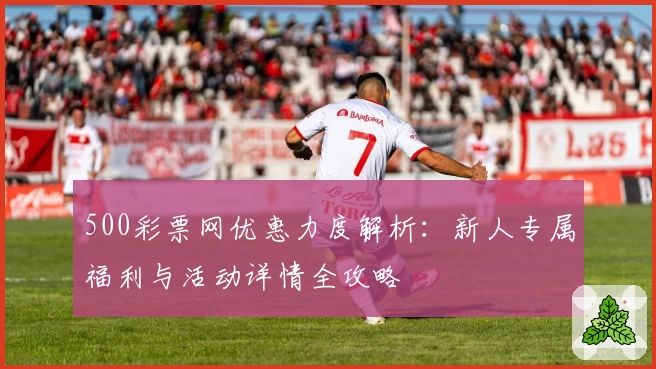 500彩票网优惠力度解析：新人专属福利与活动详情全攻略