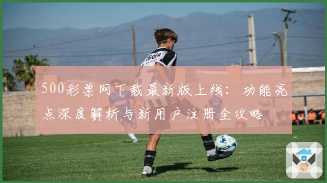 500彩票网下载最新版上线：功能亮点深度解析与新用户注册全攻略