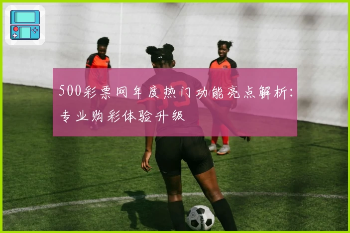 500彩票网年度热门功能亮点解析：专业购彩体验升级