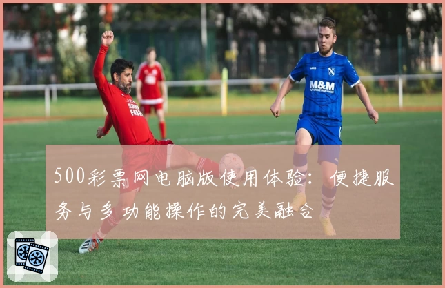 500彩票网电脑版使用体验：便捷服务与多功能操作的完美融合